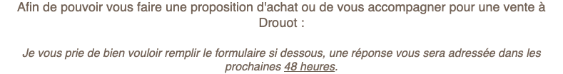 Afin de pouvoir vous faire une proposition d'achat ou de vous accompagner pour une vente à Drouot : Je vous prie de bien vouloir remplir le formulaire si dessous, une réponse vous sera adressée dans les prochaines 48 heures.